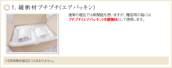 １. 緩衝材プチプチ(エアパッキン)通常の梱包では新聞紙を使いますが、贈答用の箱にはプチプチを緩衝材として使用します。【無料贈答梱包】には含まれてません。