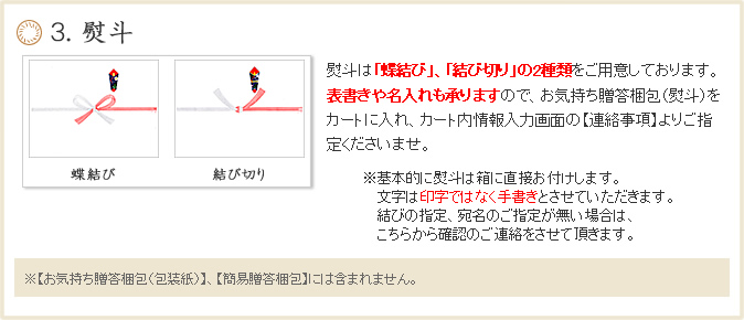 ５. 熨斗熨斗は「蝶結び」、「結び切り」の2種類をご用意しております。表書きや名入れも承りますので、ご希望の方はカート画面ので【連絡事項】よりご指定くださいませ。 ※基本的に熨斗は外のし、結びの指定、宛名のご指定が無い場合は【蝶結び、ご注文者のお名前】を記載してお送りします。